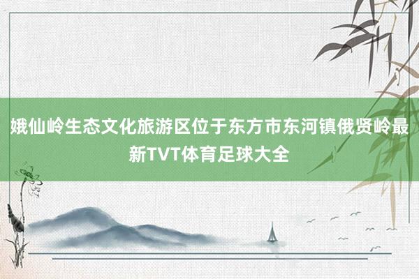 娥仙岭生态文化旅游区位于东方市东河镇俄贤岭最新TVT体育足球大全