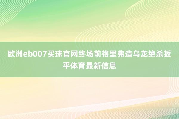 欧洲eb007买球官网终场前格里弗造乌龙绝杀扳平体育最新信息