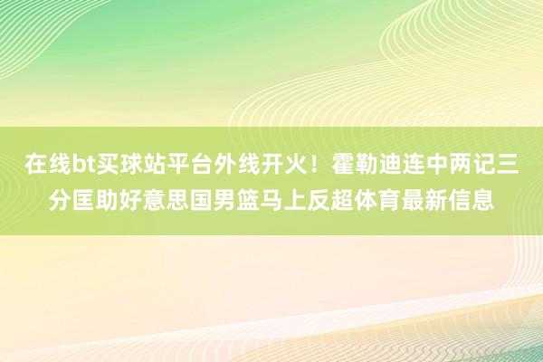 在线bt买球站平台外线开火！霍勒迪连中两记三分匡助好意思国男篮马上反超体育最新信息