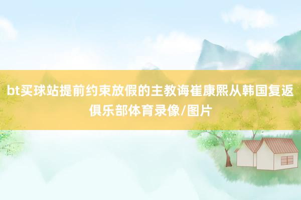 bt买球站提前约束放假的主教诲崔康熙从韩国复返俱乐部体育录像/图片