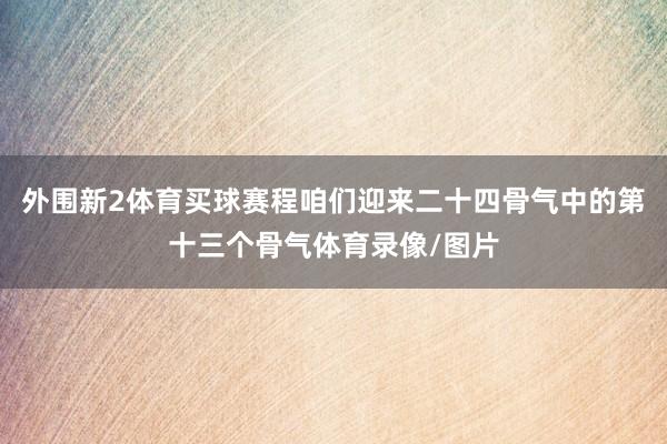 外围新2体育买球赛程咱们迎来二十四骨气中的第十三个骨气体育录像/图片