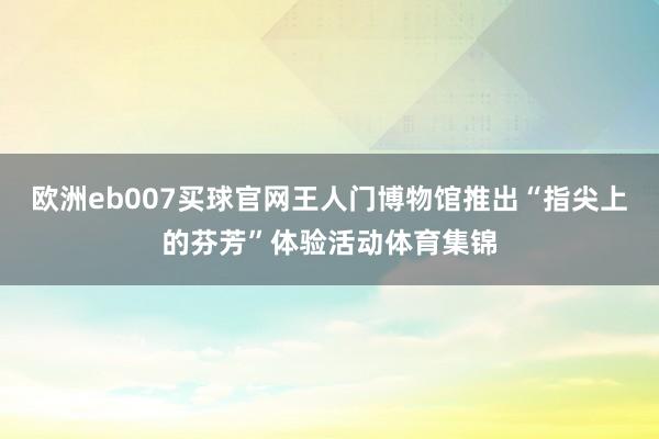 欧洲eb007买球官网王人门博物馆推出“指尖上的芬芳”体验活动体育集锦