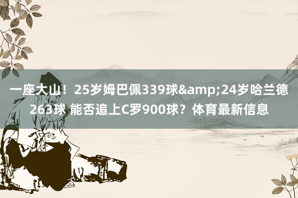 一座大山！25岁姆巴佩339球&24岁哈兰德263球 能否追上C罗900球？体育最新信息