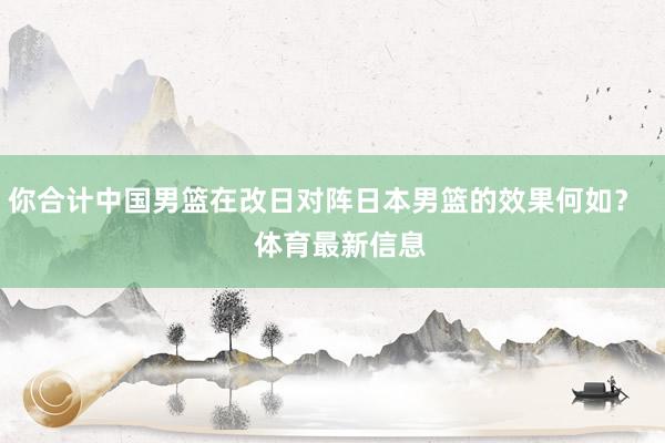 你合计中国男篮在改日对阵日本男篮的效果何如？    体育最新信息