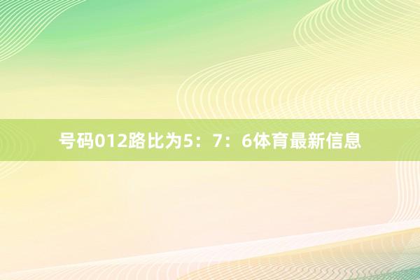 号码012路比为5：7：6体育最新信息