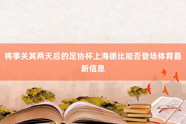 将事关其两天后的足协杯上海德比能否登场体育最新信息