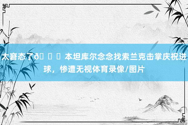 太窘态了😅本坦库尔念念找索兰克击掌庆祝进球，惨遭无视体育录像