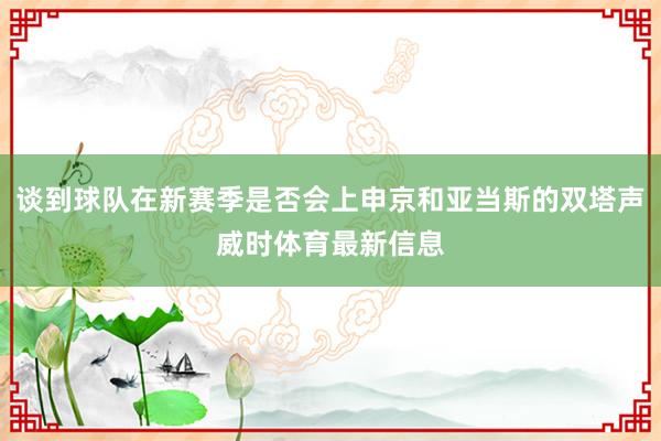 谈到球队在新赛季是否会上申京和亚当斯的双塔声威时体育最新信息