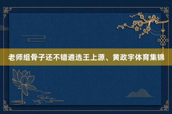 老师组骨子还不错遴选王上源、黄政宇体育集锦